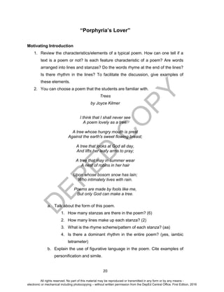 D
EPED
C
O
PY
20
“Porphyria’s Lover”
Motivating Introduction
1. Review the characteristics/elements of a typical poem. How can one tell if a
text is a poem or not? Is each feature characteristic of a poem? Are words
arranged into lines and stanzas? Do the words rhyme at the end of the lines?
Is there rhythm in the lines? To facilitate the discussion, give examples of
these elements.
2. You can choose a poem that the students are familiar with.
Trees
by Joyce Kilmer
I think that I shall never see
A poem lovely as a tree.
A tree whose hungry mouth is prest
Against the earth's sweet flowing breast;
A tree that looks at God all day,
And lifts her leafy arms to pray;
A tree that may in summer wear
A nest of robins in her hair
Upon whose bosom snow has lain;
Who intimately lives with rain.
Poems are made by fools like me,
But only God can make a tree.
a. Talk about the form of this poem.
1. How many stanzas are there in the poem? (6)
2. How many lines make up each stanza? (2)
3. What is the rhyme scheme/pattern of each stanza? (aa)
4. Is there a dominant rhythm in the entire poem? (yes, iambic
tetrameter)
b. Explain the use of figurative language in the poem. Cite examples of
personification and simile.
All rights reserved. No part of this material may be reproduced or transmitted in any form or by any means -
electronic or mechanical including photocopying – without written permission from the DepEd Central Office. First Edition, 2016
 
