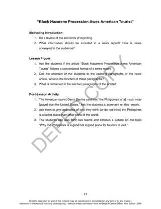 D
EPED
C
O
PY
23
“Black Nazarene Procession Awes American Tourist”
Motivating Introduction
1. Do a review of the elements of reporting.
2. What information should be included in a news report? How is news
conveyed to the audience?
Lesson Proper
1. Ask the students if the article “Black Nazarene Procession Awes American
Tourist” follows a conventional format of a news report.
2. Call the attention of the students to the opening paragraphs of the news
article. What is the function of these paragraphs?
3. What is contained in the last two paragraphs of the article?
Post-Lesson Activity
1. The American tourist Gerry Blevins said that “the Philippines is [a] much nicer
[place] than the United States.” Ask the students to comment on this remark.
2. Ask them to give examples of why they think (or do not think) the Philippines
is a better place than other parts of the world.
3. The students can also form two teams and conduct a debate on the topic
“Why the Philippines is a good/not a good place for tourists to visit.”
All rights reserved. No part of this material may be reproduced or transmitted in any form or by any means -
electronic or mechanical including photocopying – without written permission from the DepEd Central Office. First Edition, 2016
 