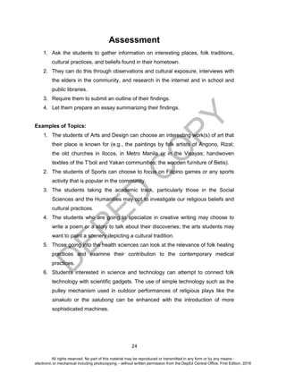 D
EPED
C
O
PY
24
Assessment
1. Ask the students to gather information on interesting places, folk traditions,
cultural practices, and beliefs found in their hometown.
2. They can do this through observations and cultural exposure, interviews with
the elders in the community, and research in the internet and in school and
public libraries.
3. Require them to submit an outline of their findings.
4. Let them prepare an essay summarizing their findings.
Examples of Topics:
1. The students of Arts and Design can choose an interesting work(s) of art that
their place is known for (e.g., the paintings by folk artists of Angono, Rizal;
the old churches in Ilocos, in Metro Manila or in the Visayas; handwoven
textiles of the T’boli and Yakan communities; the wooden furniture of Betis).
2. The students of Sports can choose to focus on Filipino games or any sports
activity that is popular in the community.
3. The students taking the academic track, particularly those in the Social
Sciences and the Humanities may opt to investigate our religious beliefs and
cultural practices.
4. The students who are going to specialize in creative writing may choose to
write a poem or a story to talk about their discoveries; the arts students may
want to paint a scenery depicting a cultural tradition.
5. Those going into the health sciences can look at the relevance of folk healing
practices and examine their contribution to the contemporary medical
practices.
6. Students interested in science and technology can attempt to connect folk
technology with scientific gadgets. The use of simple technology such as the
pulley mechanism used in outdoor performances of religious plays like the
sinakulo or the salubong can be enhanced with the introduction of more
sophisticated machines.
All rights reserved. No part of this material may be reproduced or transmitted in any form or by any means -
electronic or mechanical including photocopying – without written permission from the DepEd Central Office. First Edition, 2016
 