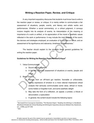 D
EPED
C
O
PY
27
Writing a Reaction Paper, Review, and Critique
A very important expository discourse that students must know how to write is
the reaction paper or review, or critique. It is mainly written to communicate a fair
assessment of situations, people, events, and literary and artistic works and
performances. Whether a social commentary, or a critical judgment, it conveys
incisive insights into its analysis of events, its interpretation of the meaning or
importance of a work or artifact, or its appreciation of the moral or aesthetic values
reflected in the work or performance. It may include the main purpose of the event;
the devices and strategies employed; an evaluation of its success or failure; and an
assessment of its significance and relevance, timeliness or timelessness.1
The teacher should explain to the students these general guidelines for
writing the reaction paper:
Guidelines for Writing the Reaction Paper/Review/Critique2
1. Value Communicated
a. Sound critical judgment
b. A fair and balanced assessment of situations or events, people and
things
2. Basic Content
a. Ranges from an off-hand gut reaction, favorable or unfavorable,
merely expressive of emotion to a more rational impersonal critical
analysis that seriously communicates some value, ethical or moral,
some hidden or forgotten truth, and some aesthetic delight
b. May take the form of a reflection, an appeal, a protest, a tribute or
denunciation, a speculation
c. In general, the content would include the following topics:
1
Borrowed from Concepcion Dadufalza, “The Reaction Paper,” Reading into Writing 2: a Handbook-
Workbook-Rreader for Critical Reading and Writing for Expository discourse (Makati City: Bookmark,
Inc., c1996), pp.257-258.
2
Ibid.
All rights reserved. No part of this material may be reproduced or transmitted in any form or by any means -
electronic or mechanical including photocopying – without written permission from the DepEd Central Office. First Edition, 2016
 