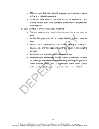 D
EPED
C
O
PY
29
d. Makes a clear distinction, through language, between what is actual
and what is probable or possible
e. Exhibits a deep sense of humanity and an understanding of the
human situation even while expressing disapproval or disagreement
most intensely
5. Basic Qualities of an Adequate Critical Judgment
a. Provides accurate and relevant information on the event, show, or
work
b. Exhibits full appreciation of the purpose behind the event, show, or
work
c. Shows a clear understanding of the means (strategies, techniques,
devices, etc.) and their appropriateness and power in achieving the
purpose
d. Exhibits fairness and balance in the judgment made
e. Projects incisive and profound insights into its (1) analysis of the event
on artifact, (2) interpretation of the underlying meaning or significance
of the event or artifact, and (3) appreciation of the values “(moral
and/or aesthetic) unfolded in every detail of the event or artifact”
All rights reserved. No part of this material may be reproduced or transmitted in any form or by any means -
electronic or mechanical including photocopying – without written permission from the DepEd Central Office. First Edition, 2016
 