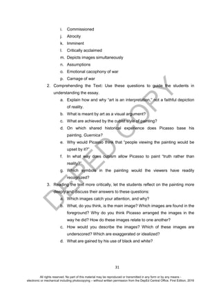 D
EPED
C
O
PY
31
i. Commissioned
j. Atrocity
k. Imminent
l. Critically acclaimed
m. Depicts images simultaneously
n. Assumptions
o. Emotional cacophony of war
p. Carnage of war
2. Comprehending the Text: Use these questions to guide the students in
understanding the essay.
a. Explain how and why “art is an interpretation,” not a faithful depiction
of reality.
b. What is meant by art as a visual argument?
c. What are achieved by the cubist style of painting?
d. On which shared historical experience does Picasso base his
painting, Guernica?
e. Why would Picasso think that “people viewing the painting would be
upset by it?”
f. In what way does cubism allow Picasso to paint “truth rather than
reality?”
g. Which symbols in the painting would the viewers have readily
recognized?
3. Reading the text more critically, let the students reflect on the painting more
deeply and discuss their answers to these questions:
a. Which images catch your attention, and why?
b. What, do you think, is the main image? Which images are found in the
foreground? Why do you think Picasso arranged the images in the
way he did? How do these images relate to one another?
c. How would you describe the images? Which of these images are
underscored? Which are exaggerated or idealized?
d. What are gained by his use of black and white?
All rights reserved. No part of this material may be reproduced or transmitted in any form or by any means -
electronic or mechanical including photocopying – without written permission from the DepEd Central Office. First Edition, 2016
 