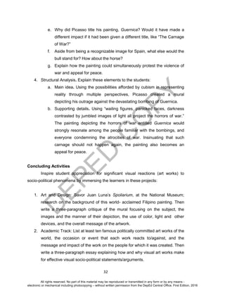 D
EPED
C
O
PY
32
e. Why did Picasso title his painting, Guernica? Would it have made a
different impact if it had been given a different title, like “The Carnage
of War?”
f. Aside from being a recognizable image for Spain, what else would the
bull stand for? How about the horse?
g. Explain how the painting could simultaneously protest the violence of
war and appeal for peace.
4. Structural Analysis. Explain these elements to the students:
a. Main idea. Using the possibilities afforded by cubism in representing
reality through multiple perspectives, Picasso created a mural
depicting his outrage against the devastating bombing of Guernica.
b. Supporting details. Using “wailing figures, panicked faces, darkness
contrasted by jumbled images of light all project the horrors of war.”
The painting depicting the horrors of war entitled Guernica would
strongly resonate among the people familiar with the bombings, and
everyone condemning the atrocities of war. Insinuating that such
carnage should not happen again, the painting also becomes an
appeal for peace.
Concluding Activities
Inspire student appreciation for significant visual reactions (art works) to
socio-political phenomena by immersing the learners in these projects:
1. Art and Design: Savor Juan Luna’s Spoliarium, at the National Museum;
research on the background of this world- acclaimed Filipino painting. Then
write a three-paragraph critique of the mural focusing on the subject, the
images and the manner of their depiction, the use of color, light and other
devices, and the overall message of the artwork.
2. Academic Track: List at least ten famous politically committed art works of the
world, the occasion or event that each work reacts to/against, and the
message and impact of the work on the people for which it was created. Then
write a three-paragraph essay explaining how and why visual art works make
for effective visual socio-political statements/arguments.
All rights reserved. No part of this material may be reproduced or transmitted in any form or by any means -
electronic or mechanical including photocopying – without written permission from the DepEd Central Office. First Edition, 2016
 