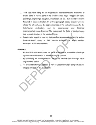 D
EPED
C
O
PY
33
3. Tech Voc: After listing the ten major tourist-hotel destinations, museums, or
theme parks in various parts of the country, select major Philippine art works
(paintings, engravings, sculpture, installation art, etc.) that should be mainly
featured in each destination. In a three-paragraph essay, explain why you
chose the art work, and the appropriateness of the political message for the
hotel/tourist destination, and its geographical and historical
importance/relevance. Example: The huge mural, the Battle of Mactan, hangs
in a covered structure in the Mactan Shrine.
4. Sports: After selecting your top choices of art works depicting sports, write a
three-paragraph essay of their favorite subjects, the artistic devices
employed, and their messages.
Summary
1. Picasso’s Guernica embodies his visual statement or expression of outrage
against the violent effects of war especially on civilians.
2. By presenting the “carnage of war”, he and his art work were making a visual
argument for peace.
3. To present the horrifying effects of war, he uses the multiple perspectives and
images afforded by the cubist style.
All rights reserved. No part of this material may be reproduced or transmitted in any form or by any means -
electronic or mechanical including photocopying – without written permission from the DepEd Central Office. First Edition, 2016
 