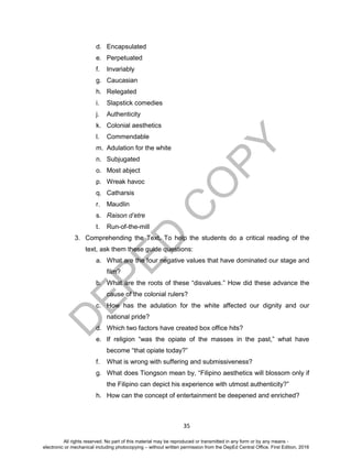 D
EPED
C
O
PY
35
d. Encapsulated
e. Perpetuated
f. Invariably
g. Caucasian
h. Relegated
i. Slapstick comedies
j. Authenticity
k. Colonial aesthetics
l. Commendable
m. Adulation for the white
n. Subjugated
o. Most abject
p. Wreak havoc
q. Catharsis
r. Maudlin
s. Raison d’etre
t. Run-of-the-mill
3. Comprehending the Text. To help the students do a critical reading of the
text, ask them these guide questions:
a. What are the four negative values that have dominated our stage and
film?
b. What are the roots of these “disvalues.” How did these advance the
cause of the colonial rulers?
c. How has the adulation for the white affected our dignity and our
national pride?
d. Which two factors have created box office hits?
e. If religion “was the opiate of the masses in the past,” what have
become “that opiate today?”
f. What is wrong with suffering and submissiveness?
g. What does Tiongson mean by, “Filipino aesthetics will blossom only if
the Filipino can depict his experience with utmost authenticity?”
h. How can the concept of entertainment be deepened and enriched?
All rights reserved. No part of this material may be reproduced or transmitted in any form or by any means -
electronic or mechanical including photocopying – without written permission from the DepEd Central Office. First Edition, 2016
 