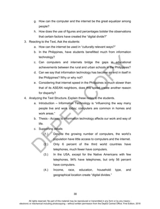 D
EPED
C
O
PY
38
g. How can the computer and the internet be the great equalizer among
people?
h. How does the use of figures and percentages bolster the observations
that certain factors have created the “digital divide?”
3. Reacting to the Text. Ask the students:
a. How can the internet be used in “culturally relevant ways?”
b. In the Philippines, have students benefitted much from information
technology?
c. Can computers and internets bridge the gaps in educational
achievements between the rural and urban schools in the Philippines?
d. Can we say that information technology has become an end in itself in
the Philippines? Why or why not?
e. Considering that internet speed in the Philippines is much slower than
that of its ASEAN neighbors, does this speed create another reason
for disparity?
4. Analyzing the Text Structure. Explain these notes to the students.
a. Introduction – Information Technology is “influencing the way many
people live and work today; computers are common in homes and
work areas.”
b. Thesis - Access to information technology affects our work and way of
life.
c. Supporting details
(1.) Despite the growing number of computers, the world’s
population have little access to computers and the internet.
(2.) Only 6 percent of the third world countries have
telephones, much fewer have computers.
(3.) In the USA, except for the Native Americans with few
telephones, 94% have telephones, but only 56 percent
have computers.
(4.) Income, race, education, household type, and
geographical location create “digital divides.”
All rights reserved. No part of this material may be reproduced or transmitted in any form or by any means -
electronic or mechanical including photocopying – without written permission from the DepEd Central Office. First Edition, 2016
 
