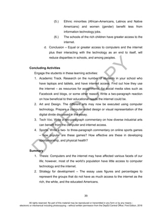 D
EPED
C
O
PY
39
(5.) Ethnic minorities (African-Americans, Latinos and Native
Americans) and women (gender) benefit less from
information technology jobs.
(6.) The schools of the rich children have greater access to the
internet.
d. Conclusion – Equal or greater access to computers and the internet
plus their interacting with the technology as an end to itself, will
reduce disparities in schools, and among peoples.
Concluding Activities
Engage the students in these learning activities:
1. Academic Track. Research on the number of students in your school who
have laptops and tablets, and have internet access. Find out how they use
the internet – as resources for assignments, for social media sites such as
Facebook and blogs, or some other reason. Write a two-paragraph reaction
on how beneficial to their educational needs the internet could be.
2. Art and Design. The different arts may now be executed using computer
technology. Prepare a computer-aided design or visual representation of the
digital divide discussed in the essay.
3. Tech Voc. Write a two-paragraph commentary on how diverse industrial arts
can benefit from the computer and internet access.
4. Sports. Write a two- to three-paragraph commentary on online sports games
– how popular are these games? How effective are these in developing
sportsmanship, and physical health?
Summary
1. Thesis: Computers and the internet may have affected various facets of our
life; however, most of the world’s population have little access to computer
technology and the internet.
2. Strategy for development – The essay uses figures and percentages to
represent the groups that do not have as much access to the internet as the
rich, the white, and the educated Americans.
All rights reserved. No part of this material may be reproduced or transmitted in any form or by any means -
electronic or mechanical including photocopying – without written permission from the DepEd Central Office. First Edition, 2016
 