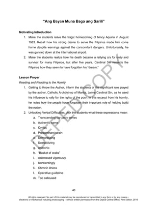 D
EPED
C
O
PY
40
“Ang Bayan Muna Bago ang Sarili”
Motivating Introduction
1. Make the students relive the tragic homecoming of Ninoy Aquino in August
1983. Recall how his strong desire to serve the Filipinos made him come
home despite warnings against the concomitant dangers. Unfortunately, he
was gunned down at the International airport.
2. Make the students realize how his death became a rallying cry for unity and
survival for many Filipinos, but after five years, Cardinal Sin reminds the
Filipinos how they seem to have forgotten his “dream.”
Lesson Proper
Reading and Reacting to the Homily
1. Getting to Know the Author. Inform the students of the significant role played
by the author, Catholic Archbishop of Manila, Jaime Cardinal Sin, as he used
his influence to rally for the rights of the poor. In this excerpt from his homily,
he notes how the people have forgotten their important role of helping build
the nation.
2. Unlocking Verbal Difficulties. Ask the students what these expressions mean:
a. Transcending our petty selves
b. Authentic name
c. Cynics
d. Predominant strain
e. Demoralizing
f. Destabilizing
g. Anarchic
h. “Basket of crabs”
i. Addressed vigorously
j. Unrelentingly
k. Chronic illness
l. Operative guideline
m. Too calloused
All rights reserved. No part of this material may be reproduced or transmitted in any form or by any means -
electronic or mechanical including photocopying – without written permission from the DepEd Central Office. First Edition, 2016
 