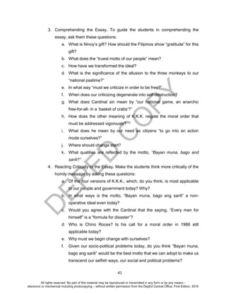 D
EPED
C
O
PY
41
3. Comprehending the Essay. To guide the students in comprehending the
essay, ask them these questions:
a. What is Ninoy’s gift? How should the Filipinos show “gratitude” for this
gift?
b. What does the “truest motto of our people” mean?
c. How have we transformed the ideal?
d. What is the significance of the allusion to the three monkeys to our
“national pastime?”
e. In what way “must we criticize in order to be free?”
f. When does our criticizing degenerate into self-destruction?
g. What does Cardinal sin mean by “our national game, an anarchic
free-for-all- in a ‘basket of crabs’?”
h. How does the other meaning of K.K.K. negate the moral order that
must be addressed vigorously?
i. What does he mean by our need as citizens “to go into an action
mode ourselves?”
j. Where should change start?
k. What qualities are reflected by the motto, “Bayan muna, bago and
sarili?”
4. Reacting Critically to the Essay. Make the students think more critically of the
homily message by asking these questions:
a. Of the four versions of K.K.K., which, do you think, is most applicable
to our people and government today? Why?
b. In what ways is the motto, “Bayan muna, bago ang sarili” a non-
operative ideal even today?
c. Would you agree with the Cardinal that the saying, “Every man for
himself” is a “formula for disaster”?
d. Who is Chino Roces? Is his call for a moral order in 1988 still
applicable today?
e. Why must we begin change with ourselves?
f. Given our socio-political problems today, do you think “Bayan muna,
bago ang sarili” would be the best motto that we can adopt to make us
transcend our selfish ways, our social and political problems?
All rights reserved. No part of this material may be reproduced or transmitted in any form or by any means -
electronic or mechanical including photocopying – without written permission from the DepEd Central Office. First Edition, 2016
 
