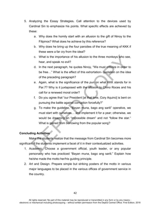 D
EPED
C
O
PY
42
5. Analyzing the Essay Strategies. Call attention to the devices used by
Cardinal Sin to emphasize his points. What specific effects are achieved by
these:
a. Why does the homily start with an allusion to the gift of Ninoy to the
Filipinos? What does he achieve by this reference?
b. Why does he bring up the four parodies of the true meaning of KKK if
these were a far cry from the ideal?
c. What is the importance of his allusion to the three monkeys who see,
hear, and speak no evil?
d. In the next paragraph, he quotes Ninoy, “We must criticize in order to
be free…” What is the effect of this exhortation- quotation on the idea
of the preceding paragraph?
e. Again, what is the significance of the pun on what KKK stands for in
Par.7? Why is it juxtaposed with the allusion to Chino Roces and his
call for a renewed moral order?
f. Do you agree that “our President [at that time, Cory Aquino] is bent on
pursuing the battle against corruption forcefully?”
g. To make the guideline, “Bayan muna, bago ang sarili” operative, we
must start with ourselves… and implement it for a year; otherwise, we
would be dreaming an “impossible dream” and not “follow the star.”
What is gained from borrowing from the popular song?
Concluding Activities
Make the students realize that the message from Cardinal Sin becomes more
significant if the students implement a facet of it in their contextualized activities.
1. Academic. Choose a government official, youth leader, or any popular
personality who has practiced “Bayan muna, bago ang sarili.” Explain how
he/she made the motto her/his guiding principle.
2. Art and Design. Prepare simple but striking posters of the motto in various
major languages to be placed in the various offices of government service in
the country.
All rights reserved. No part of this material may be reproduced or transmitted in any form or by any means -
electronic or mechanical including photocopying – without written permission from the DepEd Central Office. First Edition, 2016
 