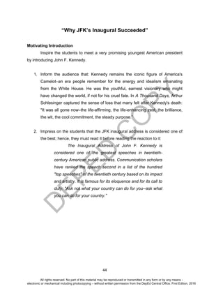 D
EPED
C
O
PY
44
“Why JFK’s Inaugural Succeeded”
Motivating Introduction
Inspire the students to meet a very promising youngest American president
by introducing John F. Kennedy.
1. Inform the audience that: Kennedy remains the iconic figure of America's
Camelot–an era people remember for the energy and idealism emanating
from the White House. He was the youthful, earnest visionary who might
have changed the world, if not for his cruel fate. In A Thousand Days, Arthur
Schlesinger captured the sense of loss that many felt after Kennedy's death:
"It was all gone now–the life-affirming, the life-enhancing zest, the brilliance,
the wit, the cool commitment, the steady purpose.”
2. Impress on the students that the JFK inaugural address is considered one of
the best; hence, they must read it before reading the reaction to it:
The Inaugural Address of John F. Kennedy is
considered one of the greatest speeches in twentieth-
century American public address. Communication scholars
have ranked the speech second in a list of the hundred
"top speeches" of the twentieth century based on its impact
and artistry. It is famous for its eloquence and for its call to
duty: "Ask not what your country can do for you--ask what
you can do for your country.”
All rights reserved. No part of this material may be reproduced or transmitted in any form or by any means -
electronic or mechanical including photocopying – without written permission from the DepEd Central Office. First Edition, 2016
 