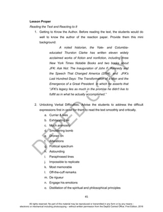 D
EPED
C
O
PY
45
Lesson Proper
Reading the Text and Reacting to It
1. Getting to Know the Author. Before reading the text, the students would do
well to know the author of the reaction paper. Provide them this mini
background:
A noted historian, the Yale- and Columbia-
educated Thurston Clarke has written eleven widely
acclaimed works of fiction and nonfiction, including three
New York Times Notable Books and two books about
JFK: Ask Not: The Inauguration of John F. Kennedy and
the Speech That Changed America (2004), and JFK's
Last Hundred Days: The Transformation of a Man and the
Emergence of a Great President in which he asserts that
“JFK's legacy lies as much in the promise he didn't live to
fulfill as in what he actually accomplished.”
2. Unlocking Verbal Difficulties. Advise the students to address the difficult
expressions first in order for them to read the text smoothly and critically.
a. Currier & Ives
b. Exhilarating air
c. Much animosity
d. Smoldering bomb
e. Droned on
f. Alterations
g. Political spectrum
h. Astounding
i. Paraphrased lines
j. Impossible to replicate
k. Most memorable
l. Off-the-cuff remarks
m. De rigueur
n. Engage his emotions
o. Distillation of the spiritual and philosophical principles
All rights reserved. No part of this material may be reproduced or transmitted in any form or by any means -
electronic or mechanical including photocopying – without written permission from the DepEd Central Office. First Edition, 2016
 