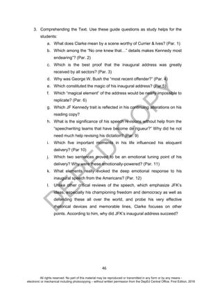 D
EPED
C
O
PY
46
3. Comprehending the Text. Use these guide questions as study helps for the
students:
a. What does Clarke mean by a scene worthy of Currier & Ives? (Par. 1)
b. Which among the “No one knew that…” details makes Kennedy most
endearing”? (Par. 2)
c. Which is the best proof that the inaugural address was greatly
received by all sectors? (Par. 3)
d. Why was George W. Bush the “most recent offender?” (Par. 4)
e. Which constituted the magic of his inaugural address? (Par.5)
f. Which “magical element” of the address would be nearly impossible to
replicate? (Par. 6)
g. Which JF Kennedy trait is reflected in his continuing alterations on his
reading copy?
h. What is the significance of his speech revisions without help from the
“speechwriting teams that have become de rigueur?” Why did he not
need much help revising his dictation? (Par. 9)
i. Which five important moments in his life influenced his eloquent
delivery? (Par 10)
j. Which two sentences proved to be an emotional tuning point of his
delivery? Why were these emotionally-powered? (Par. 11)
k. What elements really evoked the deep emotional response to his
inaugural speech from the Americans? (Par. 12)
l. Unlike other critical reviews of the speech, which emphasize JFK’s
ideas, especially his championing freedom and democracy as well as
defending these all over the world, and probe his very effective
rhetorical devices and memorable lines, Clarke focuses on other
points. According to him, why did JFK’s inaugural address succeed?
All rights reserved. No part of this material may be reproduced or transmitted in any form or by any means -
electronic or mechanical including photocopying – without written permission from the DepEd Central Office. First Edition, 2016
 