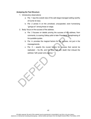 D
EPED
C
O
PY
47
Analyzing the Text Structure
1. Introductory observations
a. Par. 1 lays the overall view of the well stage-managed setting (worthy
of Currier & Ives).
b. Par. 2 zeroes in on the unnoticed, unsuspected, even humanizing
“goings-on” among those on stage.
2. Body: focus on the success of the address.
a. Par. 3 focuses on details proving the success of the address, from
comments, to soaring Gallup polls to later Presidents’ paraphrasing of
his quotable quotes.
b. Par. 4- provides the magical factors for the success, not just in the
message/words.
c. Par. 5 – asserts the crucial factors for success that cannot be
replicated – his life, and his close call with death that imbued the
address “with power and urgency.”
All rights reserved. No part of this material may be reproduced or transmitted in any form or by any means -
electronic or mechanical including photocopying – without written permission from the DepEd Central Office. First Edition, 2016
 