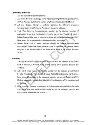 D
EPED
C
O
PY
48
Concluding Activities
Ask the students to do the following:
1. Academic. Secure a text copy and a video recording of the inaugural address
of Pres. Rodrigo Duterte and explain why the address succeeded/failed.
2. Art and Design. Design a website featuring the different programs
foregrounded in the Philippine President’s inaugural address.
3. Tech Voc. Write a three-paragraph reaction to the election promise of
eradicating drugs and criminality in three to six months. Would the tough -
talking President be able to keep the promise without violating human rights?
How would this implementation affect our tourism promotion?
4. Sports. What kind of sports program should the Duterte administration
emphasize? Write a two-paragraph proposal to revitalize the national sports
program to be incorporated in the President’s State of the Nation Address
SONA).
Summary
1. Although the reaction paper-editorial maintains that the address is one of the
best in America, it focuses more on the factors for its success than on the
contents.
2. Although it notes various memorable quotes from the speech, even imitated
by later Presidents, the editorial stresses that not the ideas and words alone
have evoked the magic of the inaugural speech, but several factors in JFK’s
life that cannot be replicated contributed to the eloquence of his message and
its delivery.
3. Most important, his war experiences and close calls with death together with
the loss of a brother and friends in battle, added the authentic passion and
emotion that so touched the listeners.
All rights reserved. No part of this material may be reproduced or transmitted in any form or by any means -
electronic or mechanical including photocopying – without written permission from the DepEd Central Office. First Edition, 2016
 