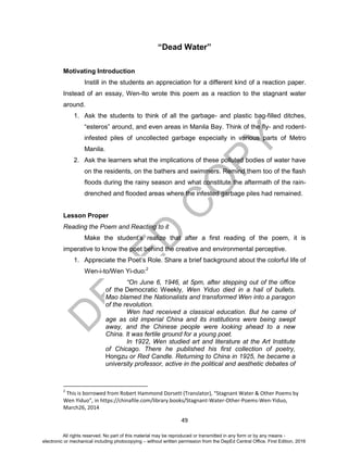 D
EPED
C
O
PY
49
“Dead Water”
Motivating Introduction
Instill in the students an appreciation for a different kind of a reaction paper.
Instead of an essay, Wen-Ito wrote this poem as a reaction to the stagnant water
around.
1. Ask the students to think of all the garbage- and plastic bag-filled ditches,
“esteros” around, and even areas in Manila Bay. Think of the fly- and rodent-
infested piles of uncollected garbage especially in various parts of Metro
Manila.
2. Ask the learners what the implications of these polluted bodies of water have
on the residents, on the bathers and swimmers. Remind them too of the flash
floods during the rainy season and what constitute the aftermath of the rain-
drenched and flooded areas where the infested garbage piles had remained.
Lesson Proper
Reading the Poem and Reacting to it
Make the student’s realize that after a first reading of the poem, it is
imperative to know the poet behind the creative and environmental perceptive.
1. Appreciate the Poet’s Role. Share a brief background about the colorful life of
Wen-i-to/Wen Yi-duo:2
“On June 6, 1946, at 5pm, after stepping out of the office
of the Democratic Weekly, Wen Yiduo died in a hail of bullets.
Mao blamed the Nationalists and transformed Wen into a paragon
of the revolution.
Wen had received a classical education. But he came of
age as old imperial China and its institutions were being swept
away, and the Chinese people were looking ahead to a new
China. It was fertile ground for a young poet.
In 1922, Wen studied art and literature at the Art Institute
of Chicago. There he published his first collection of poetry,
Hongzu or Red Candle. Returning to China in 1925, he became a
university professor, active in the political and aesthetic debates of
2
This is borrowed from Robert Hammond Dorsett (Translator), “Stagnant Water & Other Poems by
Wen Yiduo”, in https://chinafile.com/library.books/Stagnant-Water-Other-Poems-Wen-Yiduo,
March26, 2014
All rights reserved. No part of this material may be reproduced or transmitted in any form or by any means -
electronic or mechanical including photocopying – without written permission from the DepEd Central Office. First Edition, 2016
 