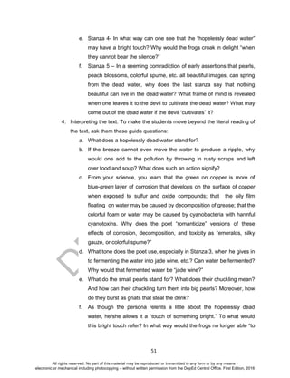 D
EPED
C
O
PY
51
e. Stanza 4- In what way can one see that the “hopelessly dead water”
may have a bright touch? Why would the frogs croak in delight “when
they cannot bear the silence?”
f. Stanza 5 – In a seeming contradiction of early assertions that pearls,
peach blossoms, colorful spume, etc. all beautiful images, can spring
from the dead water, why does the last stanza say that nothing
beautiful can live in the dead water? What frame of mind is revealed
when one leaves it to the devil to cultivate the dead water? What may
come out of the dead water if the devil “cultivates” it?
4. Interpreting the text. To make the students move beyond the literal reading of
the text, ask them these guide questions:
a. What does a hopelessly dead water stand for?
b. If the breeze cannot even move the water to produce a ripple, why
would one add to the pollution by throwing in rusty scraps and left
over food and soup? What does such an action signify?
c. From your science, you learn that the green on copper is more of
blue-green layer of corrosion that develops on the surface of copper
when exposed to sulfur and oxide compounds; that the oily film
floating on water may be caused by decomposition of grease; that the
colorful foam or water may be caused by cyanobacteria with harmful
cyanotoxins. Why does the poet “romanticize” versions of these
effects of corrosion, decomposition, and toxicity as “emeralds, silky
gauze, or colorful spume?”
d. What tone does the poet use, especially in Stanza 3, when he gives in
to fermenting the water into jade wine, etc.? Can water be fermented?
Why would that fermented water be “jade wine?”
e. What do the small pearls stand for? What does their chuckling mean?
And how can their chuckling turn them into big pearls? Moreover, how
do they burst as gnats that steal the drink?
f. As though the persona relents a little about the hopelessly dead
water, he/she allows it a “touch of something bright.” To what would
this bright touch refer? In what way would the frogs no longer able “to
All rights reserved. No part of this material may be reproduced or transmitted in any form or by any means -
electronic or mechanical including photocopying – without written permission from the DepEd Central Office. First Edition, 2016
 
