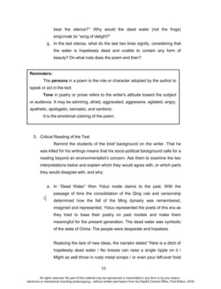 D
EPED
C
O
PY
52
bear the silence?’” Why would the dead water (not the frogs)
sing/croak its “song of delight?”
g. In the last stanza, what do the last two lines signify, considering that
the water is hopelessly dead and unable to contain any form of
beauty? On what note does the poem end then?
5. Critical Reading of the Text
Remind the students of the brief background on the writer. That he
was killed for his writings means that his socio-political background calls for a
reading beyond an environmentalist’s concern. Ask them to examine the two
interpretations below and explain which they would agree with, or which parts
they would disagree with, and why:
a. In “Dead Water” Wen Yiduo made claims to the past. With the
passage of time the consolidation of the Qing rule and censorship
determined how the fall of the Ming dynasty was remembered,
imagined and represented, Yiduo represented the poets of this era as
they tried to base their poetry on past models and make them
meaningful for the present generation. The dead water was symbolic
of the state of China. The people were desperate and hopeless.
Realizing the lack of new ideas, the narrator stated “Here is a ditch of
hopelessly dead water / No breeze can raise a single ripple on it /
Might as well throw in rusty metal scraps / or even pour left-over food
Reminders:
The persona in a poem is the role or character adopted by the author to
speak or act in the text.
Tone in poetry or prose refers to the writer's attitude toward the subject
or audience. It may be admiring, afraid, aggravated, aggressive, agitated, angry,
apathetic, apologetic, sarcastic, and sardonic.
It is the emotional coloring of the poem.
All rights reserved. No part of this material may be reproduced or transmitted in any form or by any means -
electronic or mechanical including photocopying – without written permission from the DepEd Central Office. First Edition, 2016
 