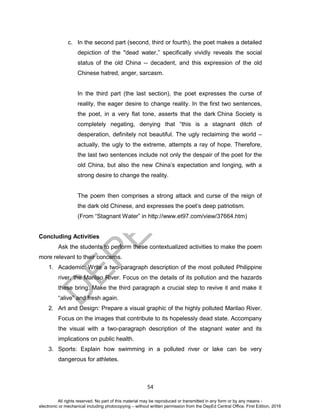 D
EPED
C
O
PY
54
c. In the second part (second, third or fourth), the poet makes a detailed
depiction of the "dead water,” specifically vividly reveals the social
status of the old China -- decadent, and this expression of the old
Chinese hatred, anger, sarcasm.
In the third part (the last section), the poet expresses the curse of
reality, the eager desire to change reality. In the first two sentences,
the poet, in a very flat tone, asserts that the dark China Society is
completely negating, denying that “this is a stagnant ditch of
desperation, definitely not beautiful. The ugly reclaiming the world –
actually, the ugly to the extreme, attempts a ray of hope. Therefore,
the last two sentences include not only the despair of the poet for the
old China, but also the new China’s expectation and longing, with a
strong desire to change the reality.
The poem then comprises a strong attack and curse of the reign of
the dark old Chinese, and expresses the poet’s deep patriotism.
(From “Stagnant Water” in http://www.et97.com/view/37664.htm)
Concluding Activities
Ask the students to perform these contextualized activities to make the poem
more relevant to their concerns.
1. Academic: Write a two-paragraph description of the most polluted Philippine
river, the Marilao River. Focus on the details of its pollution and the hazards
these bring. Make the third paragraph a crucial step to revive it and make it
“alive” and fresh again.
2. Art and Design: Prepare a visual graphic of the highly polluted Marilao River.
Focus on the images that contribute to its hopelessly dead state. Accompany
the visual with a two-paragraph description of the stagnant water and its
implications on public health.
3. Sports: Explain how swimming in a polluted river or lake can be very
dangerous for athletes.
All rights reserved. No part of this material may be reproduced or transmitted in any form or by any means -
electronic or mechanical including photocopying – without written permission from the DepEd Central Office. First Edition, 2016
 