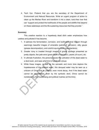 D
EPED
C
O
PY
55
4. Tech Voc: Pretend that you are the secretary of the Department of
Environment and Natural Resources. Write an urgent program of action to
clean up the Marilao River and transform it into a clean, toxic-free river that
can “support and protect the livelihoods of the people and wildlife that depend
on these waterways and the life-sustaining resources that they provide.”
Summary
This creative reaction to a hopelessly dead ditch water emphasizes how
useless and polluted it has become.
1. It satirizes the fermentation, corrosion, and toxification that happen through
seemingly beautiful images of emeralds (patina of corrosion), silky gauze
(grease decomposition), and colorful spume (toxic cyanobacteria).
2. Greater irony is created through images of graver spoilage presented as
pretty objects, like jade wine (green liquid of corrosion), pearls (of scum), etc.
3. In ultimate frustration, the persona leaves the cultivation of this dead water to
a devil even, and sees what kind of world can ensue.
4. While these images, as well as the sarcastic and ironic tone deplore the
hopelessness of the polluted water, this decayed water may be seen as a
criticism of China and its political, even moral decay. And if the dead water
cannot be rehabilitated, even by the symbolic devil, China cannot be
revitalized by the Kuomintang and political rivalries (at the time).
All rights reserved. No part of this material may be reproduced or transmitted in any form or by any means -
electronic or mechanical including photocopying – without written permission from the DepEd Central Office. First Edition, 2016
 
