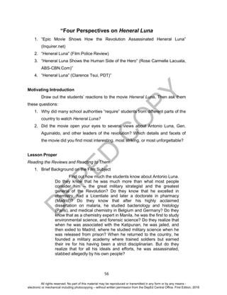 D
EPED
C
O
PY
56
“Four Perspectives on Heneral Luna
1. “Epic Movie Shows How the Revolution Assassinated Heneral Luna”
(Inquirer.net)
2. “Heneral Luna” (Film Police Review)
3. “Heneral Luna Shows the Human Side of the Hero” (Rose Carmelle Lacuata,
ABS-CBN.Com)”
4. “Heneral Luna” (Clarence Tsui, PDT)”
Motivating Introduction
Draw out the students’ reactions to the movie Heneral Luna. Then ask them
these questions:
1. Why did many school authorities “require” students from different parts of the
country to watch Heneral Luna?
2. Did the movie open your eyes to several views about Antonio Luna, Gen.
Aguinaldo, and other leaders of the revolution? Which details and facets of
the movie did you find most interesting, most striking, or most unforgettable?
Lesson Proper
Reading the Reviews and Reacting to Them
1. Brief Background on the Film Subject
Find out how much the students know about Antonio Luna.
Do they know that he was much more than what most people
consider him -- the great military strategist and the greatest
general of the Revolution? Do they know that he excelled in
chemistry, had a Licentiate and later a doctorate in pharmacy
(Madrid)? Do they know that after his highly acclaimed
dissertation on malaria, he studied bacteriology and histology
(Paris), and medical chemistry in Belgium and Germany? Do they
know that as a chemistry expert in Manila, he was the first to study
environmental science, and forensic science? Do they realize that
when he was associated with the Katipunan, he was jailed, and
then exiled to Madrid, where he studied military science when he
was released from prison? When he returned to the country, he
founded a military academy where trained soldiers but earned
their ire for his having been a strict disciplinarian. But do they
realize that for all his ideals and efforts, he was assassinated,
stabbed allegedly by his own people?
All rights reserved. No part of this material may be reproduced or transmitted in any form or by any means -
electronic or mechanical including photocopying – without written permission from the DepEd Central Office. First Edition, 2016
 
