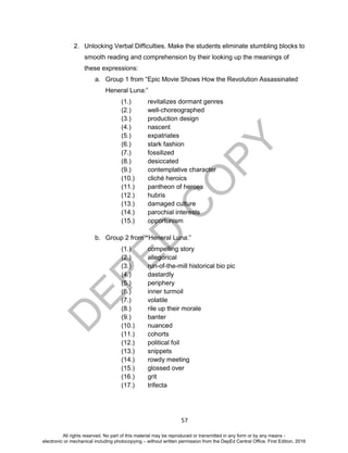 D
EPED
C
O
PY
57
2. Unlocking Verbal Difficulties. Make the students eliminate stumbling blocks to
smooth reading and comprehension by their looking up the meanings of
these expressions:
a. Group 1 from “Epic Movie Shows How the Revolution Assassinated
Heneral Luna:”
(1.) revitalizes dormant genres
(2.) well-choreographed
(3.) production design
(4.) nascent
(5.) expatriates
(6.) stark fashion
(7.) fossilized
(8.) desiccated
(9.) contemplative character
(10.) cliché heroics
(11.) pantheon of heroes
(12.) hubris
(13.) damaged culture
(14.) parochial interests
(15.) opportunism
b. Group 2 from “Heneral Luna:”
(1.) compelling story
(2.) allegorical
(3.) run-of-the-mill historical bio pic
(4.) dastardly
(5.) periphery
(6.) inner turmoil
(7.) volatile
(8.) rile up their morale
(9.) banter
(10.) nuanced
(11.) cohorts
(12.) political foil
(13.) snippets
(14.) rowdy meeting
(15.) glossed over
(16.) grit
(17.) trifecta
All rights reserved. No part of this material may be reproduced or transmitted in any form or by any means -
electronic or mechanical including photocopying – without written permission from the DepEd Central Office. First Edition, 2016
 