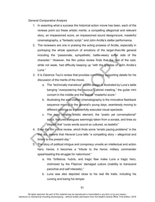 D
EPED
C
O
PY
61
General Comparative Analysis
1. In asserting what a success the historical action movie has been, each of the
reviews point out these artistic merits: a compelling allegorical and relevant
story, an impassioned score, an impassioned sound design/score, masterful
cinematography, a “fantastic script,” and John Arcilla’s stellar performance.
2. The reviewers are one in praising the acting prowess of Arcilla, especially in
portraying the whole spectrum of emotions of the larger-than-life general
including the “passionate, sympathetic, battle-weary softer side of the
character.” However, the film police review finds that the rest of the cast,
while not weak, had difficulty keeping up “with the gravitas of John Arcilla’s
Luna.”
3. It is Clarence Tsui’s review that provides convincing supporting details for his
discussion of the merits of the movie.
a. The “technically marvelous” sound design is illustrated by Luna’s table
banging “overpowering the raucous Cabinet meeting,” the guitar mini
concert in the middle and the overall “masterful score.”
b. Illustrating the well-crafted cinematography is the innovative flashback
sequence moving to the general’s young days, seamlessly moving to
different settings as a masterfully executed visual spectacle.
c. The most notable artistic element, the “poetic yet conversational”
script, features dialogues seemingly taken from a sonata, and lines so
elegant that “curse words sound so cultured, so tasteful.”
4. Even the film police review, which finds some “erratic pacing problems” in the
first act, asserts that Heneral Luna tells “a compelling story – allegorical and
timely to the present day.”
5. The story of political intrigue and conspiracy unveils an intellectual and action
hero; hence, it becomes a “tribute to the heroic military commander
spearheading the struggle for nationhood.”
a. His “brilliance, hubris, and tragic flaw make Luna a tragic hero,
victimized by the Filipinos’ damaged culture (inability to transcend
parochial and self interests).”
b. Luna was also depicted close to his real life traits, including his
cursing and losing his temper.
All rights reserved. No part of this material may be reproduced or transmitted in any form or by any means -
electronic or mechanical including photocopying – without written permission from the DepEd Central Office. First Edition, 2016
 