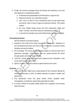 D
EPED
C
O
PY
62
6. Finally, the common message shows the bravery and treachery in war that
has relevance in contemporary politics.
a. El Heneral was assassinated by the Revolution. (Inquirer.net)
b. Heroes are human, too. (Carmelle Lacuata)
c. Hen. Luna is a story of “how a dissenting voice can get swept away
and perish under a wave of egos and personal interest.” (film police
review)
d. As Luna “battles foreign forces and then adversaries in his own
ranks,” his story “mirrors the chaos of contemporary politics.”
e. Luna lives the principle: put country before family and everything else.
Concluding Activities
Ask the students to do these projects:
1. Academic: One motif of the movie focuses on “Artikulo Uno.” Research on
this Constitutional provision and write on how Luna uses it to enforce military
discipline among the soldiers.
2. Art and Design: The movie gained popularity based on word-of-mouth and a
grassroots campaign. Conceptualize how you would promote the movie
through posters and other forms of media.
3. Tech-Voc: Create either a meal or drink inspired by the characters in the
movie and/or the period it is set in.
4. Sports: Create a 15-minute workout or game based on the movie.
Summary
1. The movie reviews reflect how a great general of the revolution fighting for
nationhood becomes a victim of shallow interests of people in politics and
government.
2. The blockbuster movie has great artistic merits: laudable script,
choreography, sound/score, great acting especially by Arcilla.
3. It is both a tribute to the great military leader and a projection of the human
side of the hero.
All rights reserved. No part of this material may be reproduced or transmitted in any form or by any means -
electronic or mechanical including photocopying – without written permission from the DepEd Central Office. First Edition, 2016
 