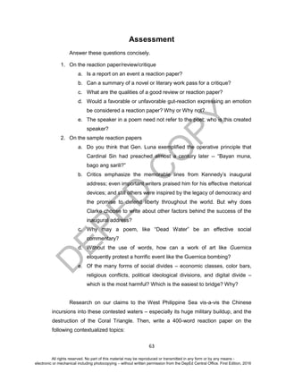 D
EPED
C
O
PY
63
Assessment
Answer these questions concisely.
1. On the reaction paper/review/critique
a. Is a report on an event a reaction paper?
b. Can a summary of a novel or literary work pass for a critique?
c. What are the qualities of a good review or reaction paper?
d. Would a favorable or unfavorable gut-reaction expressing an emotion
be considered a reaction paper? Why or Why not?
e. The speaker in a poem need not refer to the poet; who is this created
speaker?
2. On the sample reaction papers
a. Do you think that Gen. Luna exemplified the operative principle that
Cardinal Sin had preached almost a century later -- “Bayan muna,
bago ang sarili?”
b. Critics emphasize the memorable lines from Kennedy’s inaugural
address; even important writers praised him for his effective rhetorical
devices; and still others were inspired by the legacy of democracy and
the promise to defend liberty throughout the world. But why does
Clarke choose to write about other factors behind the success of the
inaugural address?
c. Why may a poem, like “Dead Water” be an effective social
commentary?
d. Without the use of words, how can a work of art like Guernica
eloquently protest a horrific event like the Guernica bombing?
e. Of the many forms of social divides – economic classes, color bars,
religious conflicts, political ideological divisions, and digital divide –
which is the most harmful? Which is the easiest to bridge? Why?
Research on our claims to the West Philippine Sea vis-a-vis the Chinese
incursions into these contested waters – especially its huge military buildup, and the
destruction of the Coral Triangle. Then, write a 400-word reaction paper on the
following contextualized topics:
All rights reserved. No part of this material may be reproduced or transmitted in any form or by any means -
electronic or mechanical including photocopying – without written permission from the DepEd Central Office. First Edition, 2016
 