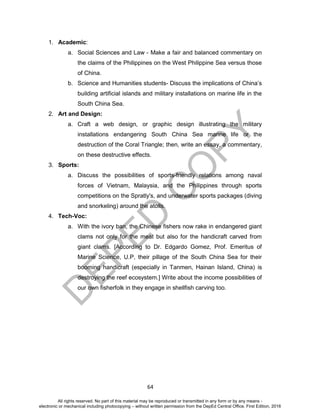 D
EPED
C
O
PY
64
1. Academic:
a. Social Sciences and Law - Make a fair and balanced commentary on
the claims of the Philippines on the West Philippine Sea versus those
of China.
b. Science and Humanities students- Discuss the implications of China’s
building artificial islands and military installations on marine life in the
South China Sea.
2. Art and Design:
a. Craft a web design, or graphic design illustrating the military
installations endangering South China Sea marine life or the
destruction of the Coral Triangle; then, write an essay, a commentary,
on these destructive effects.
3. Sports:
a. Discuss the possibilities of sports-friendly relations among naval
forces of Vietnam, Malaysia, and the Philippines through sports
competitions on the Spratly's, and underwater sports packages (diving
and snorkeling) around the atolls.
4. Tech-Voc:
a. With the ivory ban, the Chinese fishers now rake in endangered giant
clams not only for the meat but also for the handicraft carved from
giant clams. [According to Dr. Edgardo Gomez, Prof. Emeritus of
Marine Science, U.P, their pillage of the South China Sea for their
booming handicraft (especially in Tanmen, Hainan Island, China) is
destroying the reef ecosystem.] Write about the income possibilities of
our own fisherfolk in they engage in shellfish carving too.
All rights reserved. No part of this material may be reproduced or transmitted in any form or by any means -
electronic or mechanical including photocopying – without written permission from the DepEd Central Office. First Edition, 2016
 