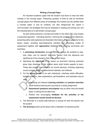 D
EPED
C
O
PY
67
Writing a Concept Paper
An important academic paper that the student must learn to read and write
critically is the concept paper. Presenting samples of brief as well as full-blown
concept papers from different areas of knowledge, this module not only clarifies what
a concept paper is and its contents, but also foregrounds the values it
communicates, the strategies that may be employed in reading and writing one, and
the characteristics of a well-written concept paper.
As each article presents a concept and builds on the others, you may employ
a sequential approach: motivating learners, informing the students of the objectives,
presenting either well-explained and illustrated information, or guide questions for the
lesson proper, providing learning/practice activities and interesting modes of
assessment together with appreciative feedback, and clinching summaries and
reminders.
1. A motivating introduction arouses curiosity, entices the students to stop,
look, listen, and try relevant “gimmicks,” and/or hints the relevance and
significance of the concept to their lives, or their future.
2. Specifying the objectives of the lesson as short-term learning outcomes
gives clear directions to the student about what he/she expects to learn.
These also provide the foundation for course planning, including organizing
course content, designing instructional materials, and methods.
3. For the lesson proper to be well understood, unlocking verbal difficulties,
leading questions, clear explanations, apt illustrations, and examples may be
used.
a. Interesting and relevant Learning activities and practice exercises
would enhance learning and may lead to a writing assignment.
b. Assessment questions and projects may be either tried and tested
types, or daring and do-able ones.
c. Positive and encouraging feedback for the activities or the
assessment results should be devised.
4. The Reminder is a boxed aide-mémoire or prompt for both the teacher and
the student.
5. The Summary winds up the lesson with a reiteration of important points.
All rights reserved. No part of this material may be reproduced or transmitted in any form or by any means -
electronic or mechanical including photocopying – without written permission from the DepEd Central Office. First Edition, 2016
 