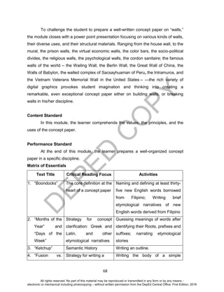 D
EPED
C
O
PY
68
To challenge the student to prepare a well-written concept paper on “walls,”
the module closes with a power point presentation focusing on various kinds of walls,
their diverse uses, and their structural materials. Ranging from the house wall, to the
mural, the prison walls, the virtual economic walls, the color bars, the socio-political
divides, the religious walls, the psychological walls, the cordon sanitaire; the famous
walls of the world – the Wailing Wall, the Berlin Wall, the Great Wall of China, the
Walls of Babylon, the walled complex of Sacsayhuaman of Peru, the Intramuros, and
the Vietnam Veterans Memorial Wall in the United States – ---the rich variety of
digital graphics provokes student imagination and thinking into creating a
remarkable, even exceptional concept paper either on building walls, or breaking
walls in his/her discipline.
Content Standard
In this module, the learner comprehends the values, the principles, and the
uses of the concept paper.
Performance Standard
At the end of this module, the learner prepares a well-organized concept
paper in a specific discipline.
Matrix of Essentials
Text Title Critical Reading Focus Activities
1. “Boondocks” The core definition at the
heart of a concept paper
Naming and defining at least thirty-
five new English words borrowed
from Filipino; Writing brief
etymological narratives of new
English words derived from Filipino
2. “Months of the
Year” and
“Days of the
Week”
Strategy for concept
clarification: Greek and
Latin, and other
etymological narratives
Guessing meanings of words after
identifying their Roots, prefixes and
suffixes; narrating etymological
stories
3. “Ketchup” Semantic History Writing an outline.
4. “Fusion vs. Strategy for writing a Writing the body of a simple
All rights reserved. No part of this material may be reproduced or transmitted in any form or by any means -
electronic or mechanical including photocopying – without written permission from the DepEd Central Office. First Edition, 2016
 