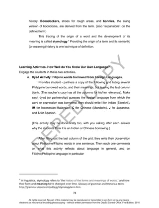 D
EPED
C
O
PY
74
history. Boondockers, shoes for rough areas, and bonnies, the slang
version of boondocks, are derived from the term. (also “expansions” on the
defined term)
This tracing of the origin of a word and the development of its
meaning is called etymology.4
Providing the origin of a term and its semantic
(or meaning) history is one technique of definition.
Learning Activities. How Well do You Know Our Own Language?
Engage the students in these two activities.
A. Dyad Activity: Filipino words borrowed from Foreign Languages.
Provides student - partners a copy of the following grid listing several
Philippine borrowed words, and their meanings, but leaving the last column
blank. (The teacher’s copy has all the columns for his/her reference). Make
each dyad (or partnership) guesses the foreign language from which the
word or expression was borrowed: they should write I for Indian (Sanskrit),
IM for Indonesian-Malaysian, C for Chinese (Mandarin), J for Japanese,
and S for Spanish.
[This activity may be done orally too, with you asking after each answer
why the students think it is an Indian or Chinese borrowing.]
After filling out the last column of the grid, they write their observation
about Philippine/Filipino words in one sentence. Then each one comments
on what this activity reflects about language in general, and on
Filipino/Philippine language in particular
4
In linguistics, etymology refers to “the history of the forms and meanings of words,” and how
their form and meaning have changed over time. Glossary of grammar and Rhetorical terms
http://grammar.about.com/od/e/g/etymologyterm.htm.
All rights reserved. No part of this material may be reproduced or transmitted in any form or by any means -
electronic or mechanical including photocopying – without written permission from the DepEd Central Office. First Edition, 2016
 