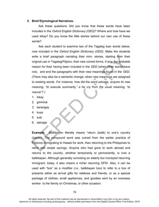 D
EPED
C
O
PY
76
B. Brief Etymological Narratives.
Ask these questions: Did you know that these words have been
included in the Oxford English Dictionary (OED)? Where and how have we
used kikay? Do you know the little stories behind our own use of these
words?
Ask each student to examine two of the Tagalog loan words below,
now included in the Oxford English Dictionary (OED). Make the students
write a brief paragraph narrating their mini- stories, starting from their
original use in Tagalog/Filipino, their new coined forms, if any, the probable
reason for their having been included in the OED (when other words have
not), and end the paragraphs with their new meanings found in the OED.
(There may also be a semantic change, when new meanings are assigned
to existing words. For instance, how did the word salvage, acquire its new
meaning, “to execute summarily,” a far cry from the usual meaning, “to
rescue”? )
1. kikay
2. gimmick
3. barangay
4. kuya
5. suki
6. salvage
Example: Balikbayan literally means “return (balik) to one’s country
(bayan). The compound word was coined from the earlier practice of
Filipinos immigrating to Hawaii for work, then returning to the Philippines to
retire with ample savings. Anyone who had gone to work abroad and
returns to the country, whether temporarily or permanently, is now a
balikbayan. Although generally connoting an elderly but moneyed returning
immigrant, today, it also means a richer returning OFW. Also, it can be
used with “box” as a modifier (i.e., balikbayan box) to refer to a box of
presents either as arrival gifts for relatives and friends, or as a special
package of clothes, small appliances, and goodies sent by an overseas
worker to the family on Christmas, or other occasion.
All rights reserved. No part of this material may be reproduced or transmitted in any form or by any means -
electronic or mechanical including photocopying – without written permission from the DepEd Central Office. First Edition, 2016
 