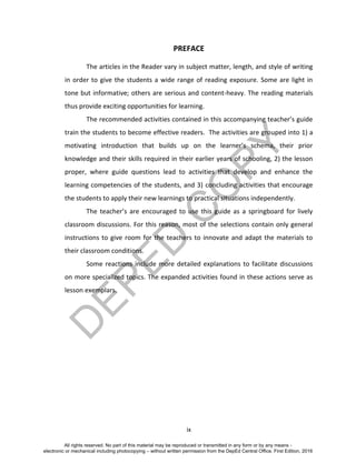 D
EPED
C
O
PY
ix
PREFACE
The articles in the Reader vary in subject matter, length, and style of writing
in order to give the students a wide range of reading exposure. Some are light in
tone but informative; others are serious and content-heavy. The reading materials
thus provide exciting opportunities for learning.
The recommended activities contained in this accompanying teacher’s guide
train the students to become effective readers. The activities are grouped into 1) a
motivating introduction that builds up on the learner’s schema, their prior
knowledge and their skills required in their earlier years of schooling, 2) the lesson
proper, where guide questions lead to activities that develop and enhance the
learning competencies of the students, and 3) concluding activities that encourage
the students to apply their new learnings to practical situations independently.
The teacher’s are encouraged to use this guide as a springboard for lively
classroom discussions. For this reason, most of the selections contain only general
instructions to give room for the teachers to innovate and adapt the materials to
their classroom conditions.
Some reactions include more detailed explanations to facilitate discussions
on more specialized topics. The expanded activities found in these actions serve as
lesson exemplars.
All rights reserved. No part of this material may be reproduced or transmitted in any form or by any means -
electronic or mechanical including photocopying – without written permission from the DepEd Central Office. First Edition, 2016
 