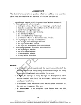 D
EPED
C
O
PY
78
Assessment
(The students’ answers to these questions reflect how well they have understood
certain basic principles of the concept paper, including the mini version.)
Answers:
1. c- Whatever the technique(s) used, the paper is meant to clarify the
meaning of a concept. Distinguishing old and new meanings, and tracing
its semantic history helps in accomplishing this purpose.
2. a- Again, the technique of tracing the origin and development of a term
and its meanings helps clarify the term/concept, but the core strategy
usually used is definition.
3. c- Etymology traces, not just the origin, nor the change in meaning, but
the origin and development of the term.
4. c- Boondockers is an acceptable word derived from the word
boondocks.
Complete the statements with the best phrases. Write the letters only.
1. A concept paper is written mainly to :
a. distinguish between the old and new meaning of a word/concept.
b. trace the development of a word from its old form to its new one.
c. clarify the meaning of a concept.
2. At the heart of a concept paper is usually:
a. the definition of the term.
b. the semantic history of the concept.
c. a distinction between its standard and slang versions.
3. The etymology of a concept or word clarifies:
a. the changes in the meaning of the word.
b. the original form of the concept.
c. the origin and development of the word/concept.
4. In the paragraph on the boondocks, boondockers is:
a. the etymology of the word.
b. the plural form of the term.
c. a derivative from the term.
d. a slang version of the term.
All rights reserved. No part of this material may be reproduced or transmitted in any form or by any means -
electronic or mechanical including photocopying – without written permission from the DepEd Central Office. First Edition, 2016
 