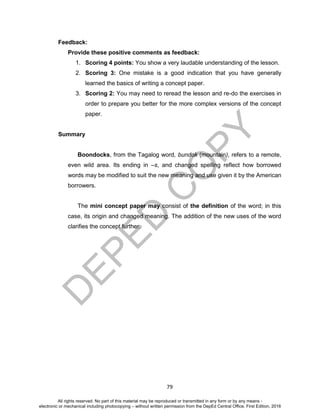 D
EPED
C
O
PY
79
Feedback:
Provide these positive comments as feedback:
1. Scoring 4 points: You show a very laudable understanding of the lesson.
2. Scoring 3: One mistake is a good indication that you have generally
learned the basics of writing a concept paper.
3. Scoring 2: You may need to reread the lesson and re-do the exercises in
order to prepare you better for the more complex versions of the concept
paper.
Summary
Boondocks, from the Tagalog word, bundok (mountain), refers to a remote,
even wild area. Its ending in –s, and changed spelling reflect how borrowed
words may be modified to suit the new meaning and use given it by the American
borrowers.
The mini concept paper may consist of the definition of the word; in this
case, its origin and changed meaning. The addition of the new uses of the word
clarifies the concept further.
All rights reserved. No part of this material may be reproduced or transmitted in any form or by any means -
electronic or mechanical including photocopying – without written permission from the DepEd Central Office. First Edition, 2016
 