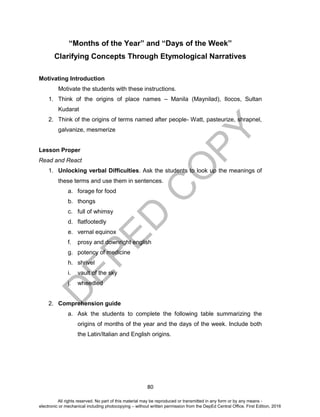 D
EPED
C
O
PY
80
“Months of the Year” and “Days of the Week”
Clarifying Concepts Through Etymological Narratives
Motivating Introduction
Motivate the students with these instructions.
1. Think of the origins of place names – Manila (Maynilad), Ilocos, Sultan
Kudarat
2. Think of the origins of terms named after people- Watt, pasteurize, shrapnel,
galvanize, mesmerize
Lesson Proper
Read and React
1. Unlocking verbal Difficulties. Ask the students to look up the meanings of
these terms and use them in sentences.
a. forage for food
b. thongs
c. full of whimsy
d. flatfootedly
e. vernal equinox
f. prosy and downright english
g. potency of medicine
h. shrivel
i. vault of the sky
j. wheedled
2. Comprehension guide
a. Ask the students to complete the following table summarizing the
origins of months of the year and the days of the week. Include both
the Latin/Italian and English origins.
All rights reserved. No part of this material may be reproduced or transmitted in any form or by any means -
electronic or mechanical including photocopying – without written permission from the DepEd Central Office. First Edition, 2016
 