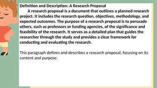 Definition and Description: A Research Proposal
A research proposal is a document that outlines a planned research
project. It includes the research question, objectives, methodology, and
expected outcomes. The purpose of a research proposal is to persuade
others, such as professors or funding agencies, of the significance and
feasibility of the research. It serves as a detailed plan that guides the
researcher through the study and provides a clear framework for
conducting and evaluating the research.
This paragraph defines and describes a research proposal, focusing on its
content and purpose.
 