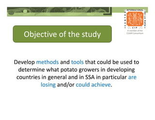 Objective of the study
Develop methods and tools that could be used to
determine what potato growers in developing
countries in general and in SSA in particular are
losing and/or could achieve.
 
