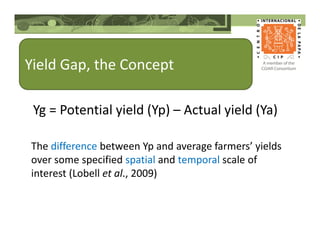 Yield Gap, the Concept
The difference between Yp and average farmers’ yields
over some specified spatial and temporal scale of
interest (Lobell et al., 2009)
Yg = Potential yield (Yp) – Actual yield (Ya)
 