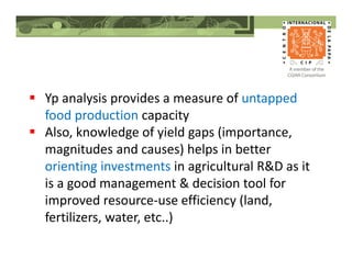 Yp analysis provides a measure of untapped
food production capacity
Also, knowledge of yield gaps (importance,
magnitudes and causes) helps in better
orienting investments in agricultural R&D as it
is a good management & decision tool for
improved resource-use efficiency (land,
fertilizers, water, etc..)
 