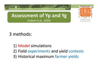 Assessment of Yp and Yg
(Lobell et al., 2009)
3 methods:
1) Model simulations
2) Field experiments and yield contests
3) Historical maximum farmer yields
 
