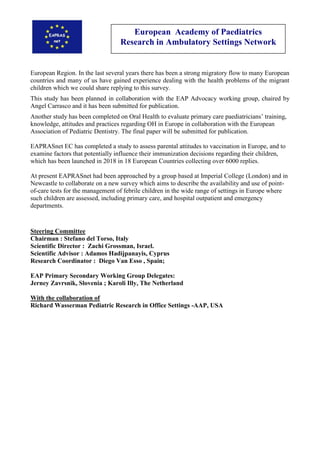 European Academy of Paediatrics
Research in Ambulatory Settings Network
European Region. In the last several years there has been a strong migratory flow to many European
countries and many of us have gained experience dealing with the health problems of the migrant
children which we could share replying to this survey.
This study has been planned in collaboration with the EAP Advocacy working group, chaired by
Angel Carrasco and it has been submitted for publication.
Another study has been completed on Oral Health to evaluate primary care paediatricians’ training,
knowledge, attitudes and practices regarding OH in Europe in collaboration with the European
Association of Pediatric Dentistry. The final paper will be submitted for publication.
EAPRASnet EC has completed a study to assess parental attitudes to vaccination in Europe, and to
examine factors that potentially influence their immunization decisions regarding their children,
which has been launched in 2018 in 18 European Countries collecting over 6000 replies.
At present EAPRASnet had been approached by a group based at Imperial College (London) and in
Newcastle to collaborate on a new survey which aims to describe the availability and use of point-
of-care tests for the management of febrile children in the wide range of settings in Europe where
such children are assessed, including primary care, and hospital outpatient and emergency
departments.
Steering Committee
Chairman : Stefano del Torso, Italy
Scientific Director : Zachi Grossman, Israel.
Scientific Advisor : Adamos Hadijpanayis, Cyprus
Research Coordinator : Diego Van Esso , Spain;
EAP Primary Secondary Working Group Delegates:
Jerney Zavrsnik, Slovenia ; Karoli Illy, The Netherland
With the collaboration of
Richard Wasserman Pediatric Research in Office Settings -AAP, USA
 