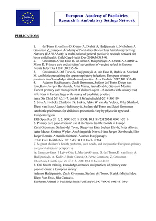 European Academy of Paediatrics
Research in Ambulatory Settings Network
PUBLICATIONS
1. delTorso S, vanEsso D, Gerber A, Drabik A, Hadjipanais A, Nicholson A,
Grossman Z. European Academy of Paediatrics Research in Ambulatory Setting
Network (EAPRASnet): A multi-national general paediatric research network for
better child health. Child Care Health Dev 2010;36:385-91.
2. Grossman Z, van Esso D, delTorso S, Hadjipanayis A, Drabik A, Gerber A,
Miron D. Primary care pediatricians’ perceptions of vaccine refusal in Europe.
Pediatr Infec Dis J 2011;30:255-56
3. Grossman Z, Del Torso S, Hadjipanayis A, van Esso D, Drabik A, Sharland
M. Antibiotic prescribing for upper respiratory infections: European primary
paediatricians' knowledge attitudes and practice. Acta Paediatr. 2012;101:935-40
4. Adamos Hadjipanayis, Zachi Grossman, Stefano del Torso, Diego van
Esso,Hans Juergen Dornbusch, Artur Mazur, Anna Drabik, Giovanni Montini
Current primary care management of children aged1–36 months with urinary tract
infections in Europe:large scale survey of paediatric practice
Arch Dis Child 2014;0:1–7. doi:10.1136/archdischild-2014-306119
5. Julia A. Bielicki, Charlotte I.S. Barker, Alike W. van der Velden, Mike Sharland,
Diego van Esso,Adamos Hadjipanayis, Stefano del Torso and Zachi Grossman
Antibiotic preferences for childhood pneumonia vary by physician type and
European region
ERJ Open Res 2016; 2: 00001-2016 | DOI: 10.1183/23120541.00001-2016
6. Primary care paediatricians' use of electronic health records in Europe
Zachi Grossman, Stefano del Torso, Diego van Esso, Jochen Ehrich, Peter Altorjai,
Artur Mazur, Corinne Wyder, Ana Margarida Neves, Hans Jurgen Dornbusch, Elke
Jaeger Roman, Antonella Santucci, Adamos Hadjipanayis
Child Care Health Dev 2016 doi:10.1111/cch.12374
7. Migrant children’s health problems, care needs, and inequalities:European primary
care paediatricians’ perspective
A. Carrasco‐Sanz I. Leiva‐Gea, L. Martin‐Alvarez, S. del Torso, D. van Esso, A.
Hadjipanayis, A. Kadir, J. Ruiz‐Canela, O. Perez‐Gonzalez, Z. Grossman
Child Care Health Dev. 2017;1–5. DOI: 10.1111/cch.12538
8. Oral health training, knowledge, attitudes and practices of primary care
paediatricians: a European survey
Adamos Hadjipanayis, Zachi Grossman, Stefano del Torso, Kyriaki Michailidou,
Diego Van Esso, Rita Cauwels,
European Journal of Pediatrics https://doi.org/10.1007/s00431-018-3108-z
 