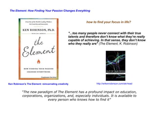 “ The new paradigm of The Element has a profound impact on education, corporations, organizations, and, especially individuals. It is available to every person who knows how to find it” http://sirkenrobinson.com/skr/read The Element: How Finding Your Passion Changes Everything Ken Robinson's The Element: reincarnating creativity "...too many people never connect with their true talents and therefore don’t know what they’re really capable of achieving. In that sense, they don’t know who they really are"   (The Element, K. Robinson) how to find your focus in life? 