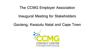 The CCMG Employer Association
Inaugural Meeting for Stakeholders
Gauteng, Kwazulu Natal and Cape Town
 