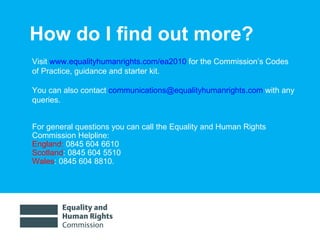 How do I find out more? Visit  www.equalityhumanrights.com/ea2010  for the Commission’s Codes of Practice, guidance and starter kit.  You can also contact  [email_address]  with any queries. For general questions you can call the Equality and Human Rights Commission Helpline:  England:   0845 604 6610  Scotland : 0845 604 5510  Wales : 0845 604 8810. 