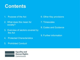 Contents 1.  Purpose of the Act  2.  What does this mean for  society? 3.  Overview of sectors covered by the Act  4.  Protected Characteristics 5.  Prohibited Conduct 6. Other Key provisions 7. Timescales 8. Codes and Guidance   9. Further information 