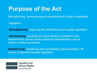 Purpose of the Act Strengthening, harmonising and streamlining 40 years of equalities legislation:  Strengthening:  improving the effectiveness of equality legislation Harmonising:   providing the same levels of protection from discrimination across all the protected characteristics and all sectors, where appropriate Streamlining:  simplifying and consolidating approximately 116 pieces of separate equality legislation 